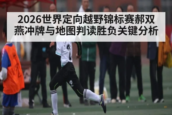 2026世界定向越野锦标赛郝双燕冲牌与地图判读胜负关键分析