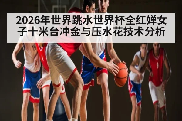 2026年世界跳水世界杯全红婵女子十米台冲金与压水花技术分析